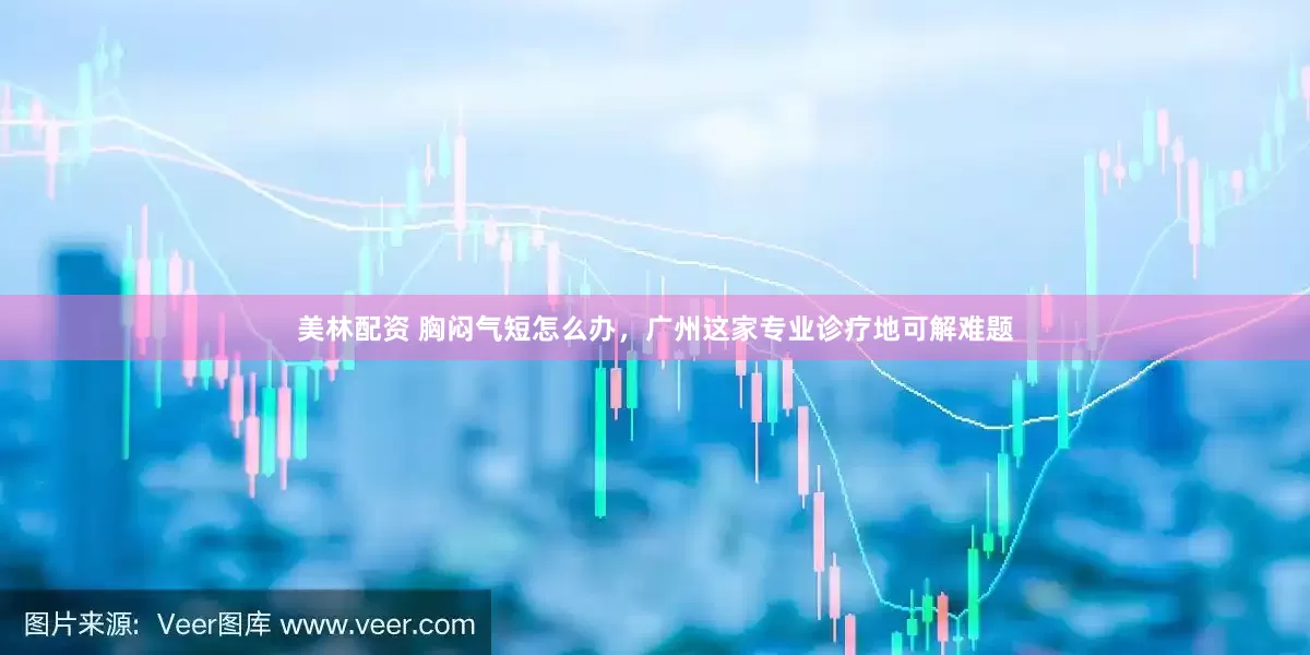 美林配资 胸闷气短怎么办，广州这家专业诊疗地可解难题
